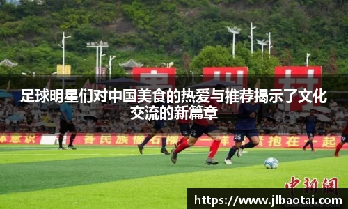 足球明星们对中国美食的热爱与推荐揭示了文化交流的新篇章