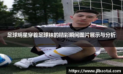 足球明星穿着足球袜的精彩瞬间图片展示与分析